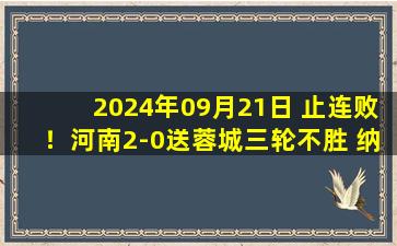 2024年09月21日 止连败！河南2-0送蓉城三轮不胜 纳萨里奥传射建功黄紫昌进球被吹